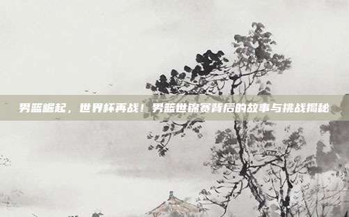 男篮崛起，世界杯再战！男篮世锦赛背后的故事与挑战揭秘