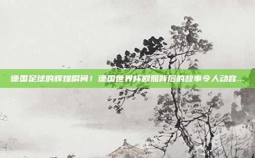 德国足球的辉煌瞬间！德国世界杯剧照背后的故事令人动容...