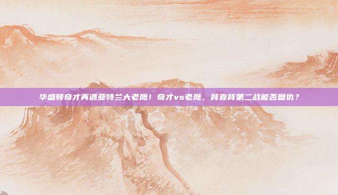 华盛顿奇才再遇亚特兰大老鹰！奇才vs老鹰，背靠背第二战能否复仇？