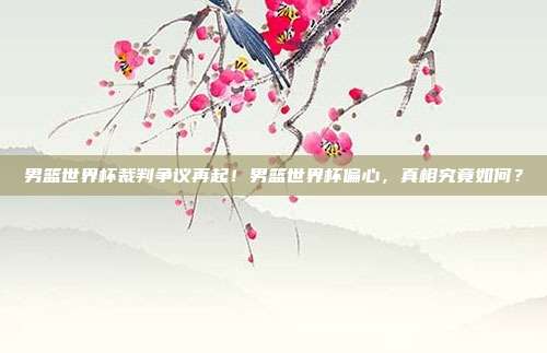 男篮世界杯裁判争议再起！男篮世界杯偏心，真相究竟如何？