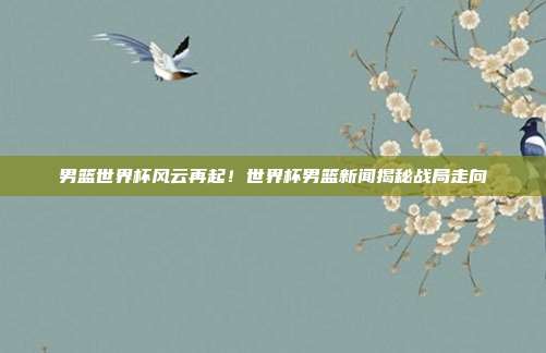 男篮世界杯风云再起！世界杯男篮新闻揭秘战局走向