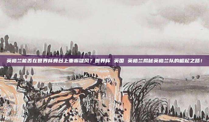 英格兰能否在世界杯舞台上重振雄风？世界杯 英国 英格兰揭秘英格兰队的崛起之路！