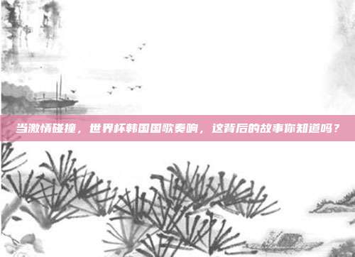 当激情碰撞，世界杯韩国国歌奏响，这背后的故事你知道吗？
