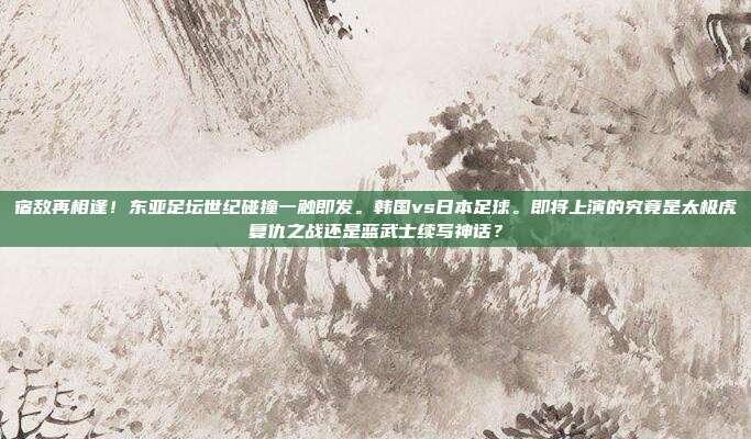 宿敌再相逢！东亚足坛世纪碰撞一触即发。韩国vs日本足球。即将上演的究竟是太极虎复仇之战还是蓝武士续写神话？