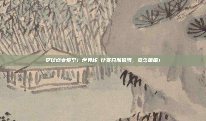 足球盛宴将至！世界杯 比赛日期揭晓，悬念重重！