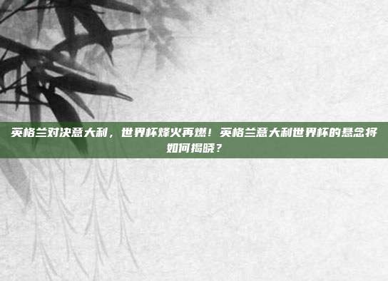 英格兰对决意大利，世界杯烽火再燃！英格兰意大利世界杯的悬念将如何揭晓？