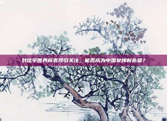 刘佳宇世界杯表现引关注，能否成为中国女排新希望？