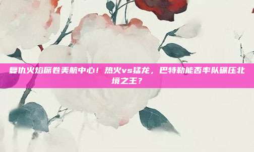 复仇火焰席卷美航中心！热火vs猛龙，巴特勒能否率队碾压北境之王？