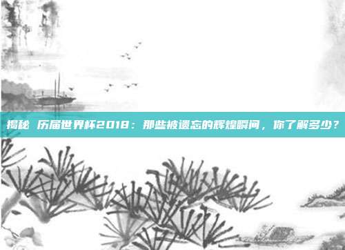 揭秘 历届世界杯2018：那些被遗忘的辉煌瞬间，你了解多少？