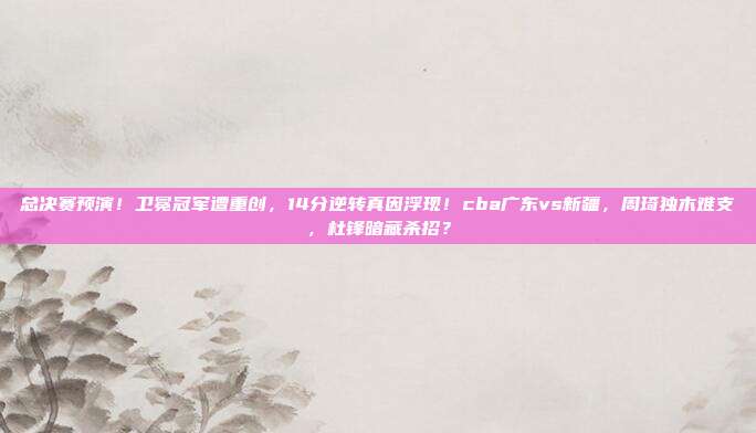 总决赛预演！卫冕冠军遭重创，14分逆转真因浮现！cba广东vs新疆，周琦独木难支，杜锋暗藏杀招？