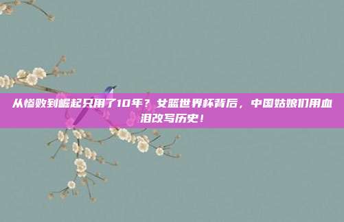 从惨败到崛起只用了10年？女篮世界杯背后，中国姑娘们用血泪改写历史！
