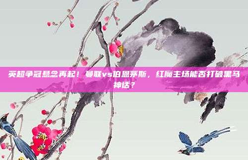 英超争冠悬念再起！曼联vs伯恩茅斯，红魔主场能否打破黑马神话？