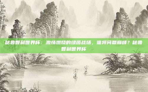 秘鲁智利世界杯：激情燃烧的绿茵战场，谁将问鼎巅峰？秘鲁智利世界杯