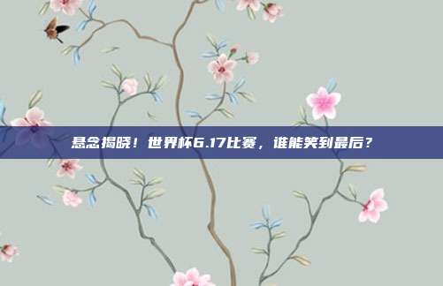悬念揭晓！世界杯6.17比赛，谁能笑到最后？