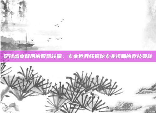 足球盛宴背后的智慧较量：专家世界杯揭秘专业视角的竞技奥秘