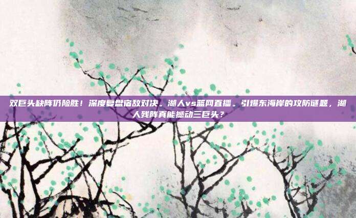 双巨头缺阵仍险胜！深度复盘宿敌对决。湖人vs篮网直播。引爆东海岸的攻防谜题，湖人残阵真能撼动三巨头？
