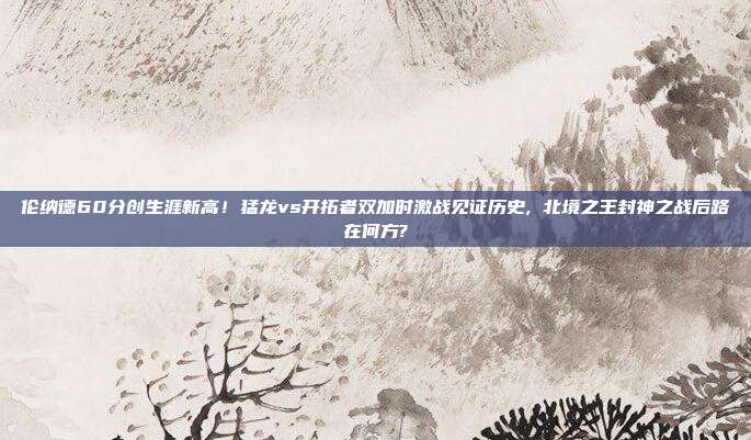 伦纳德60分创生涯新高！猛龙vs开拓者双加时激战见证历史, 北境之王封神之战后路在何方?