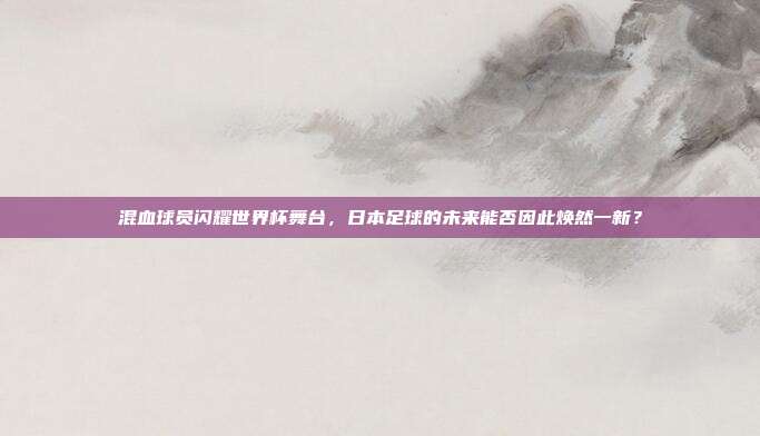 混血球员闪耀世界杯舞台，日本足球的未来能否因此焕然一新？
