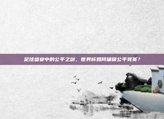 足球盛宴中的公平之剑，世界杯如何确保公平竞赛？