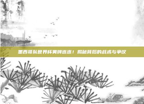 墨西哥队世界杯黄牌连连！揭秘背后的战术与争议