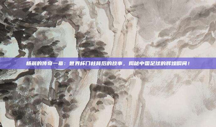 杨晨的传奇一幕：世界杯门柱背后的故事，揭秘中国足球的辉煌瞬间！