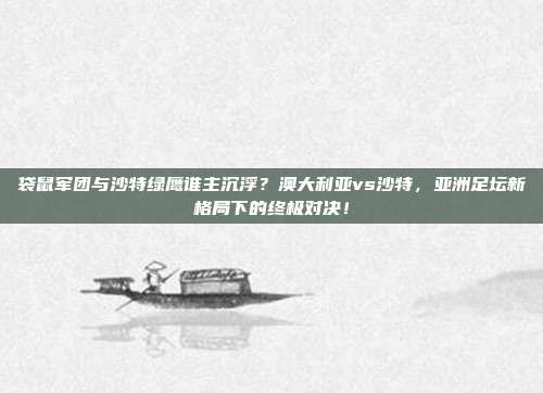 袋鼠军团与沙特绿鹰谁主沉浮？澳大利亚vs沙特，亚洲足坛新格局下的终极对决！