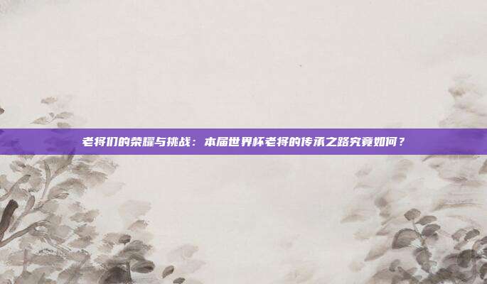 老将们的荣耀与挑战：本届世界杯老将的传承之路究竟如何？