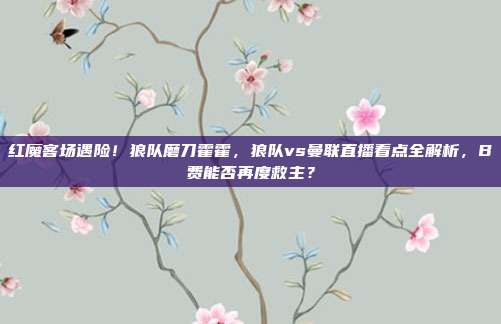 红魔客场遇险！狼队磨刀霍霍，狼队vs曼联直播看点全解析，B费能否再度救主？