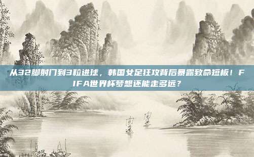 从32脚射门到3粒进球，韩国女足狂攻背后暴露致命短板！FIFA世界杯梦想还能走多远？