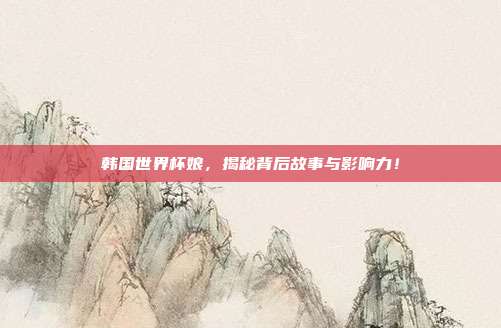 韩国世界杯娘，揭秘背后故事与影响力！