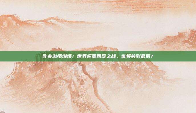 昨夜激情燃烧！世界杯墨西哥之战，谁将笑到最后？