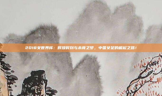 2018女世界杯：辉煌时刻与未竟之梦，中国女足的崛起之路！
