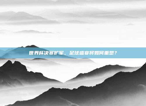 世界杯决赛扩军，足球盛宴将如何重塑？