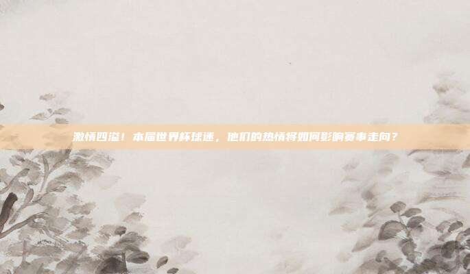 激情四溢！本届世界杯球迷，他们的热情将如何影响赛事走向？