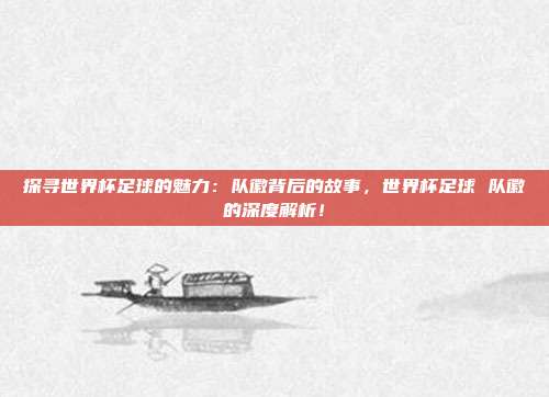 探寻世界杯足球的魅力：队徽背后的故事，世界杯足球 队徽的深度解析！