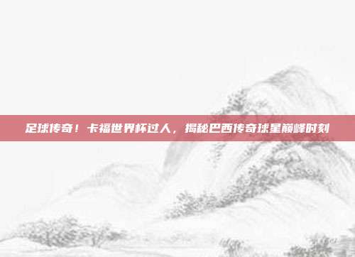 足球传奇！卡福世界杯过人，揭秘巴西传奇球星巅峰时刻