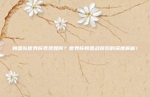 韩国队世界杯表现如何？世界杯韩国战背后的深度解析！