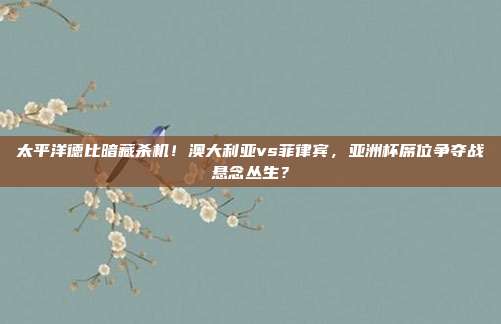 太平洋德比暗藏杀机！澳大利亚vs菲律宾，亚洲杯席位争夺战悬念丛生？