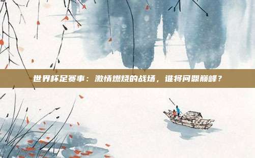 世界杯足赛事：激情燃烧的战场，谁将问鼎巅峰？
