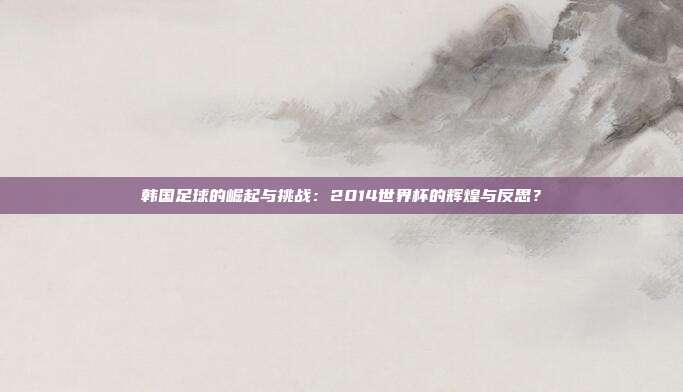 韩国足球的崛起与挑战：2014世界杯的辉煌与反思？