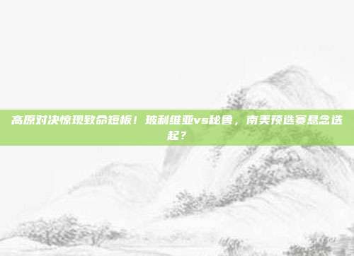 高原对决惊现致命短板！玻利维亚vs秘鲁，南美预选赛悬念迭起？