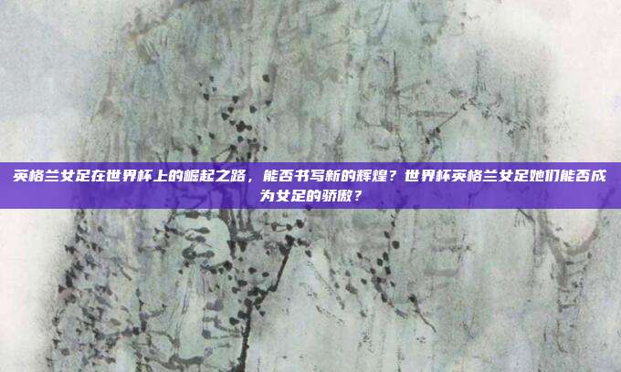 英格兰女足在世界杯上的崛起之路，能否书写新的辉煌？世界杯英格兰女足她们能否成为女足的骄傲？