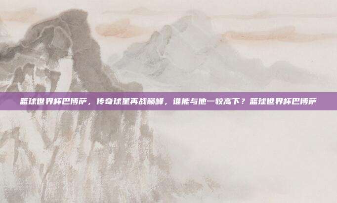 篮球世界杯巴博萨，传奇球星再战巅峰，谁能与他一较高下？篮球世界杯巴博萨