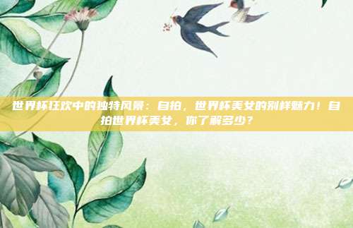 世界杯狂欢中的独特风景：自拍，世界杯美女的别样魅力！自拍世界杯美女，你了解多少？