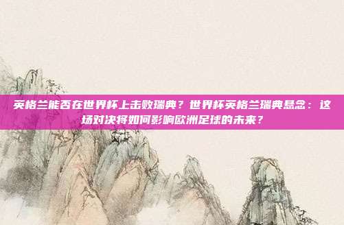 英格兰能否在世界杯上击败瑞典？世界杯英格兰瑞典悬念：这场对决将如何影响欧洲足球的未来？