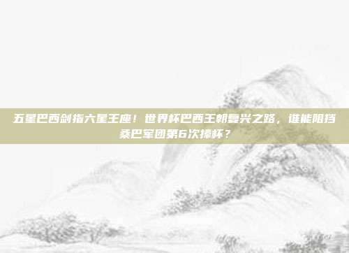 五星巴西剑指六星王座！世界杯巴西王朝复兴之路，谁能阻挡桑巴军团第6次捧杯？