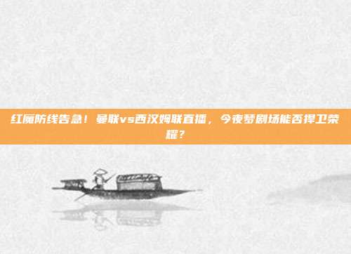 红魔防线告急！曼联vs西汉姆联直播，今夜梦剧场能否捍卫荣耀？