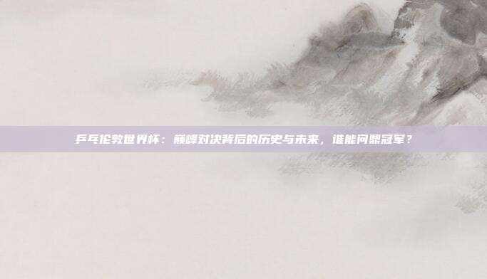 乒乓伦敦世界杯：巅峰对决背后的历史与未来，谁能问鼎冠军？