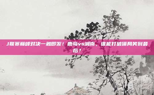 J联赛巅峰对决一触即发！鹿岛vs湘南，谁能打破僵局笑到最后？