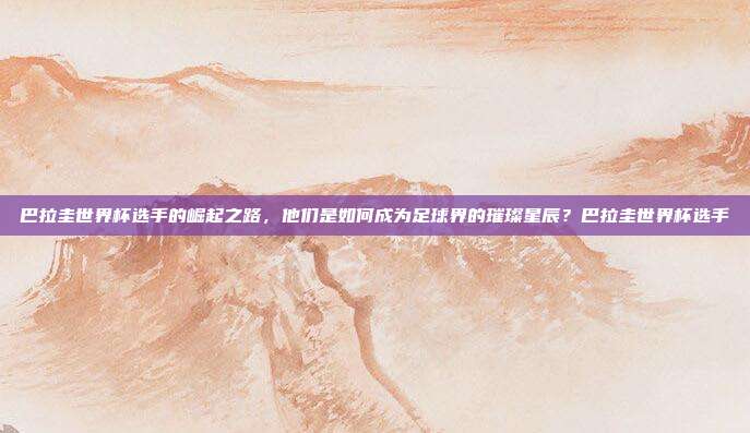 巴拉圭世界杯选手的崛起之路，他们是如何成为足球界的璀璨星辰？巴拉圭世界杯选手